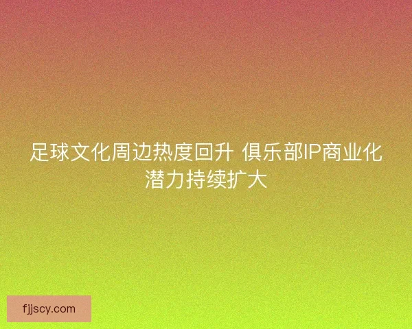 足球文化周边热度回升 俱乐部IP商业化潜力持续扩大 足球文化周边热度回升 俱乐部IP商业化潜力持续扩大