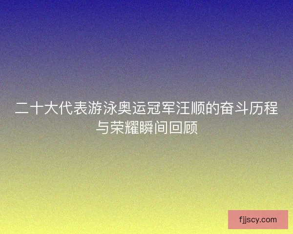 二十大代表游泳奥运冠军汪顺的奋斗历程与荣耀瞬间回顾 二十大代表游泳奥运冠军汪顺的奋斗历程与荣耀瞬间回顾