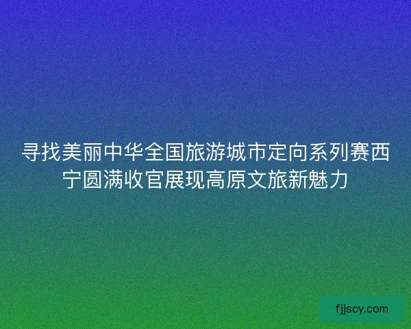 寻找美丽中华全国旅游城市定向系列赛西宁圆满收官展现高原文旅新魅力