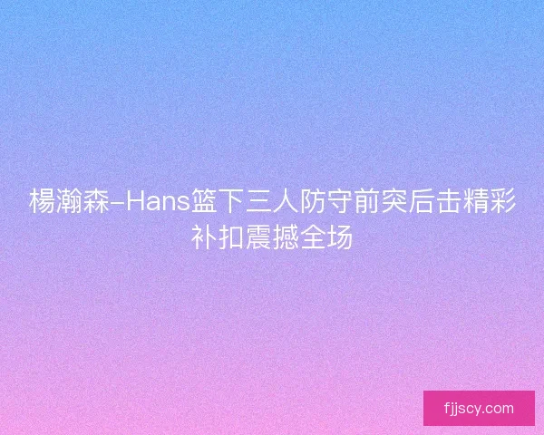 楊瀚森-Hans篮下三人防守前突后击精彩补扣震撼全场