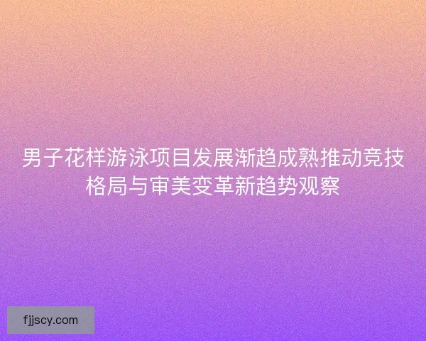 男子花样游泳项目发展渐趋成熟推动竞技格局与审美变革新趋势观察