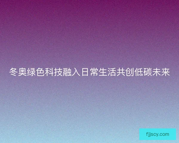 冬奥绿色科技融入日常生活共创低碳未来 冬奥绿色科技融入日常生活共创低碳未来