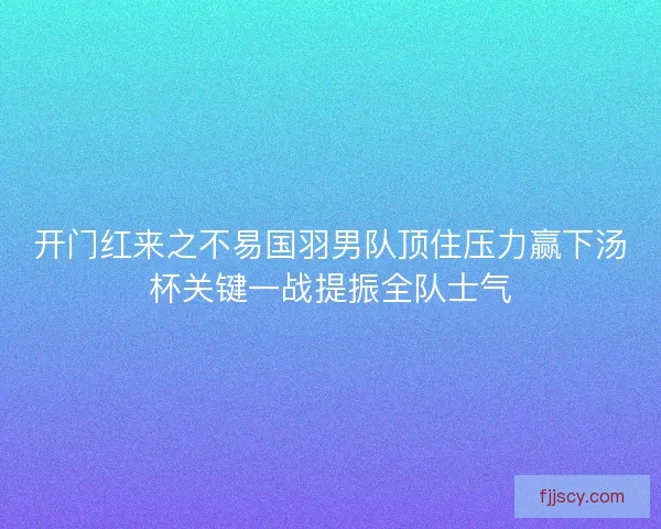 开门红来之不易国羽男队顶住压力赢下汤杯关键一战提振全队士气