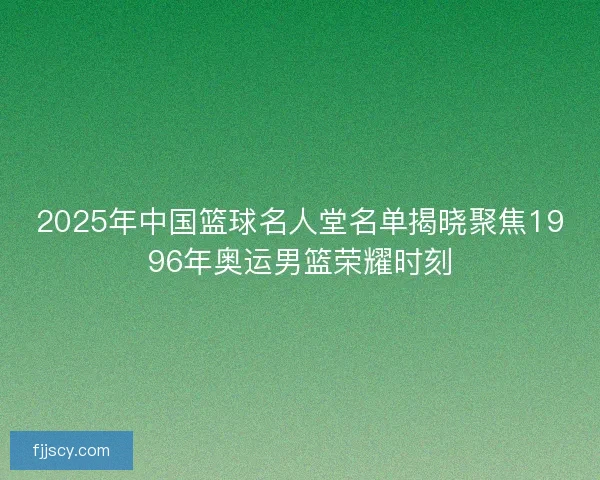2025年中国篮球名人堂名单揭晓聚焦1996年奥运男篮荣耀时刻 2025年中国篮球名人堂名单揭晓聚焦1996年奥运男篮荣耀时刻