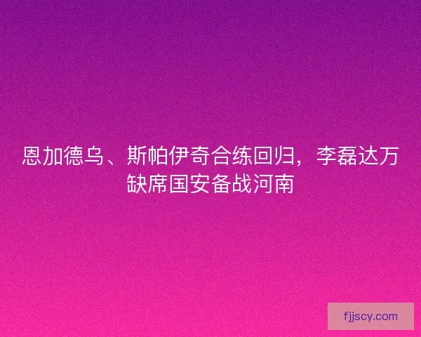 恩加德乌、斯帕伊奇合练回归，李磊达万缺席国安备战河南