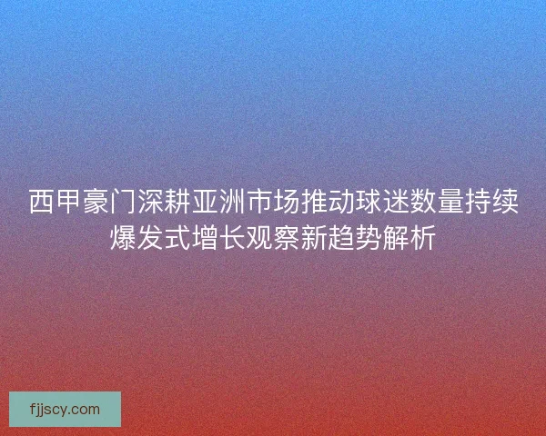 西甲豪门深耕亚洲市场推动球迷数量持续爆发式增长观察新趋势解析