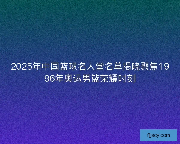 2025年中国篮球名人堂名单揭晓聚焦1996年奥运男篮荣耀时刻