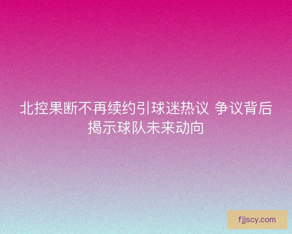 北控果断不再续约引球迷热议 争议背后揭示球队未来动向