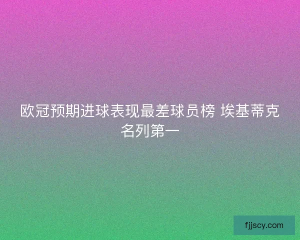 欧冠预期进球表现最差球员榜 埃基蒂克名列第一
