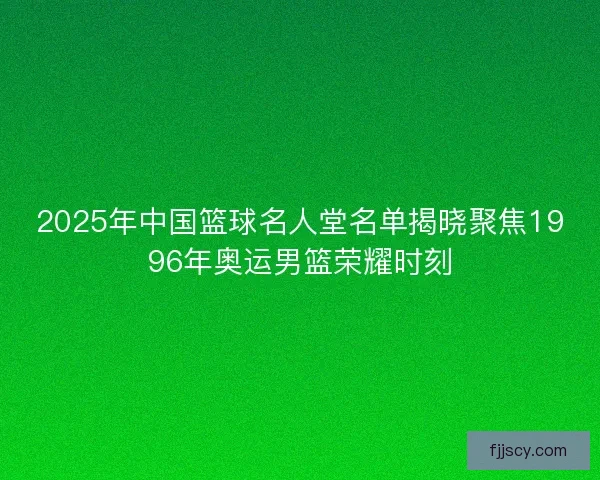 2025年中国篮球名人堂名单揭晓聚焦1996年奥运男篮荣耀时刻