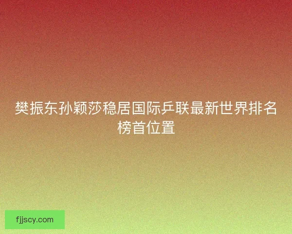 樊振东孙颖莎稳居国际乒联最新世界排名榜首位置 樊振东孙颖莎稳居国际乒联最新世界排名榜首位置