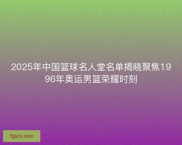 2025年中国篮球名人堂名单揭晓聚焦1996年奥运男篮荣耀时刻