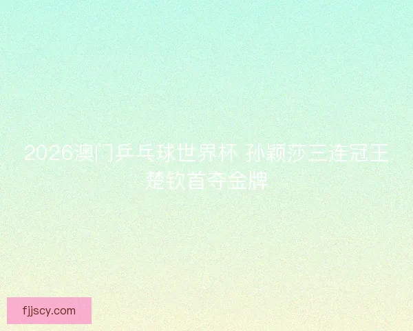 2026澳门乒乓球世界杯 孙颖莎三连冠王楚钦首夺金牌