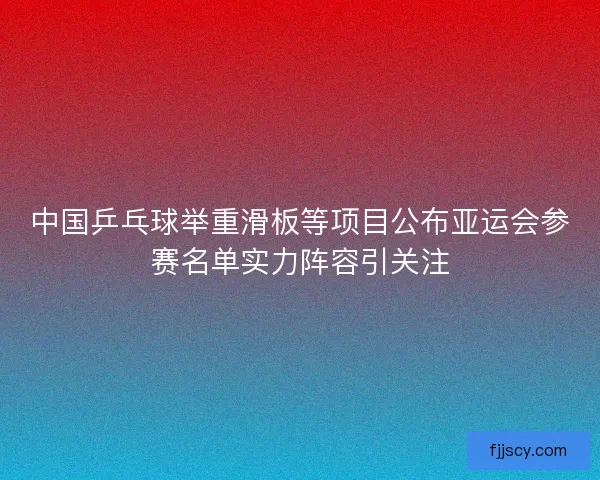 中国乒乓球举重滑板等项目公布亚运会参赛名单实力阵容引关注