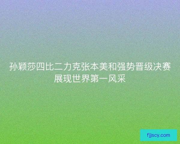 孙颖莎四比二力克张本美和强势晋级决赛展现世界第一风采