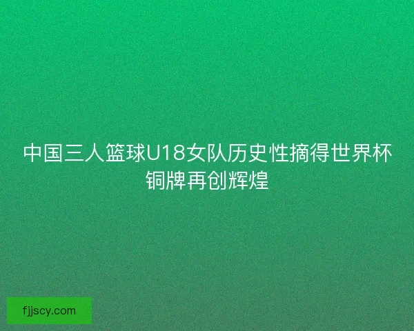 中国三人篮球U18女队历史性摘得世界杯铜牌再创辉煌 中国三人篮球U18女队历史性摘得世界杯铜牌再创辉煌