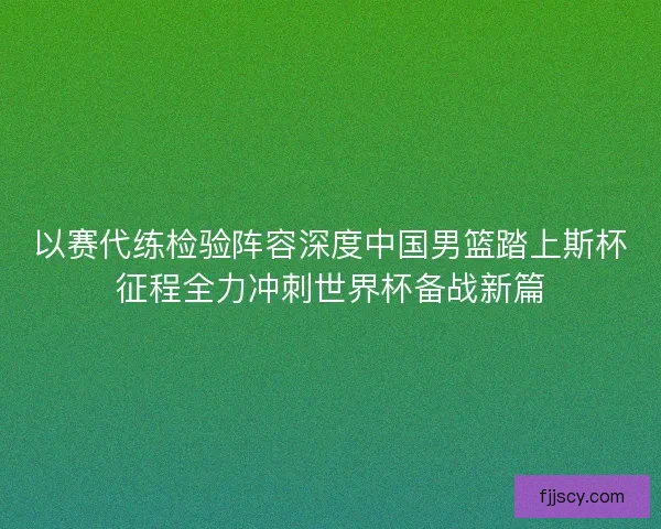 以赛代练检验阵容深度中国男篮踏上斯杯征程全力冲刺世界杯备战新篇