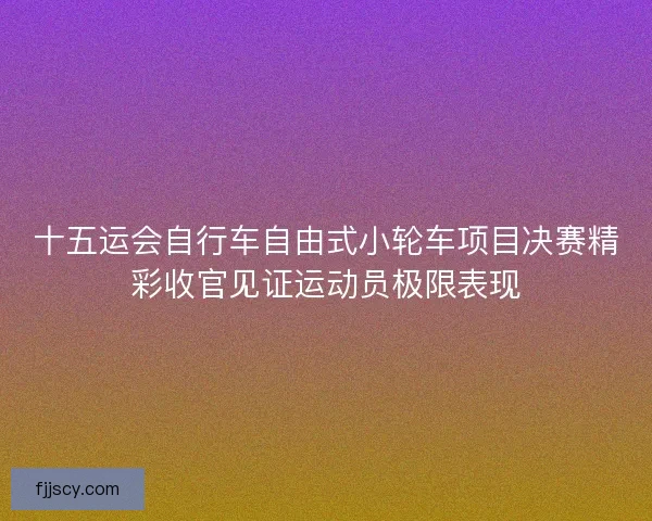 十五运会自行车自由式小轮车项目决赛精彩收官见证运动员极限表现