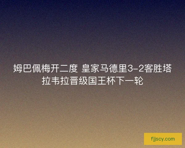 姆巴佩梅开二度 皇家马德里3-2客胜塔拉韦拉晋级国王杯下一轮 姆巴佩梅开二度 皇家马德里3-2客胜塔拉韦拉晋级国王杯下一轮