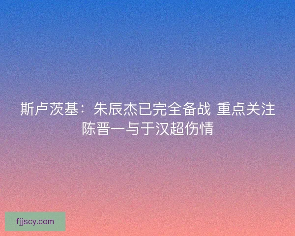 斯卢茨基：朱辰杰已完全备战 重点关注陈晋一与于汉超伤情