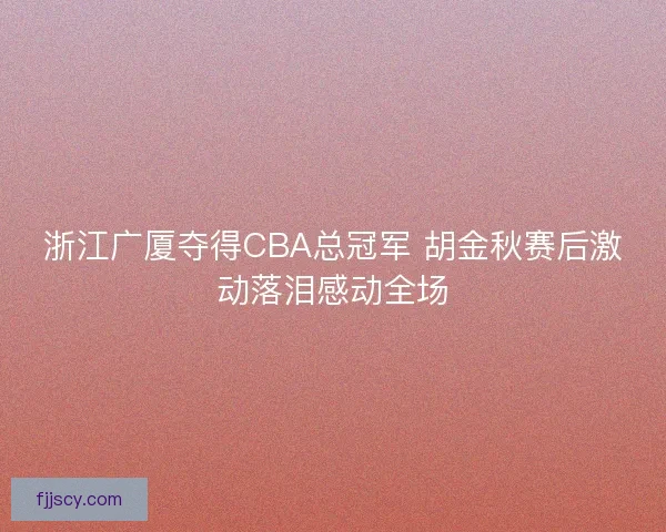 浙江广厦夺得CBA总冠军 胡金秋赛后激动落泪感动全场 浙江广厦夺得CBA总冠军 胡金秋赛后激动落泪感动全场