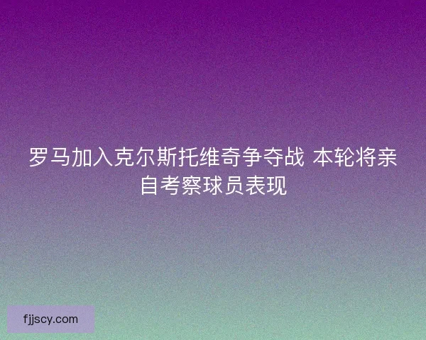 罗马加入克尔斯托维奇争夺战 本轮将亲自考察球员表现 罗马加入克尔斯托维奇争夺战 本轮将亲自考察球员表现